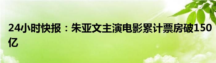 24小时快报：朱亚文主演电影累计票房破150亿