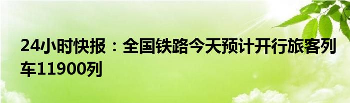 24小时快报：全国铁路今天预计开行旅客列车11900列