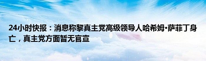 24小时快报：消息称黎真主党高级领导人哈希姆·萨菲丁身亡，真主党方面暂无官宣