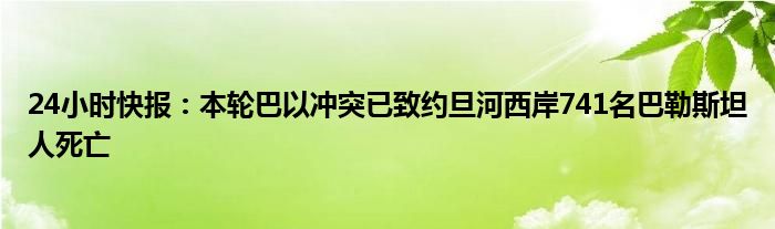 24小时快报：本轮巴以冲突已致约旦河西岸741名巴勒斯坦人死亡