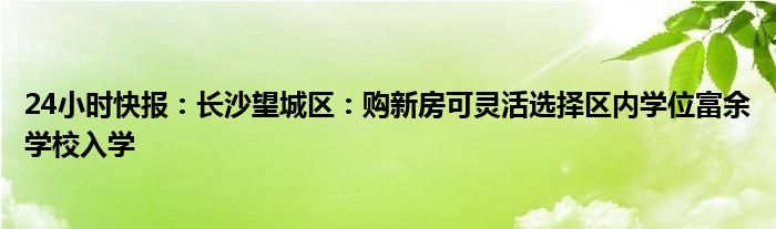 24小时快报：长沙望城区：购新房可灵活选择区内学位富余学校入学