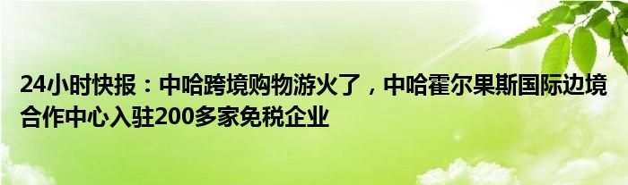 24小时快报：中哈跨境购物游火了，中哈霍尔果斯国际边境合作中心入驻200多家免税企业