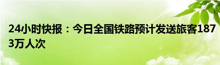 24小时快报：今日全国铁路预计发送旅客1873万人次