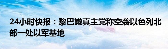 24小时快报：黎巴嫩真主党称空袭以色列北部一处以军基地