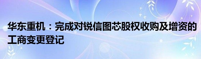 华东重机：完成对锐信图芯股权收购及增资的工商变更登记