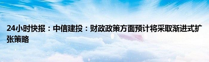 24小时快报：中信建投：财政政策方面预计将采取渐进式扩张策略