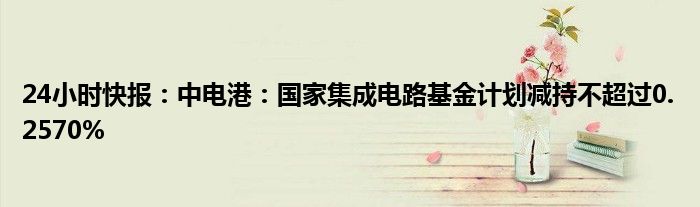 24小时快报：中电港：国家集成电路基金计划减持不超过0.2570%