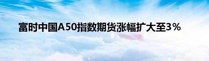 富时中国A50指数期货涨幅扩大至3％