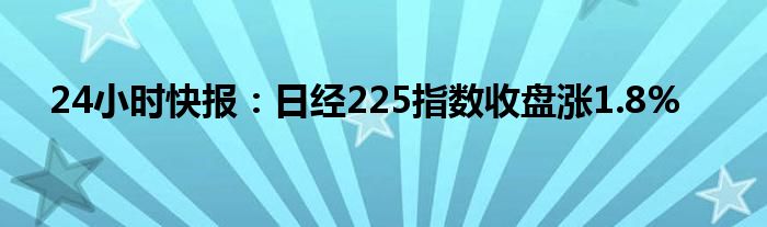 24小时快报：日经225指数收盘涨1.8%