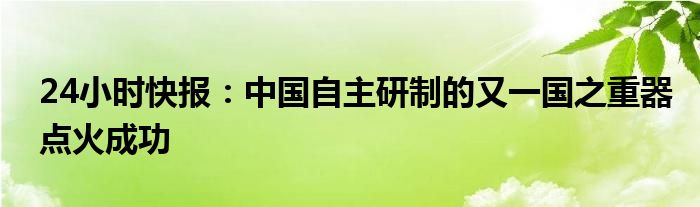 24小时快报：中国自主研制的又一国之重器点火成功