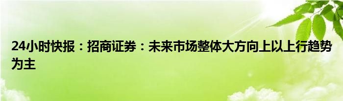 24小时快报：招商证券：未来市场整体大方向上以上行趋势为主