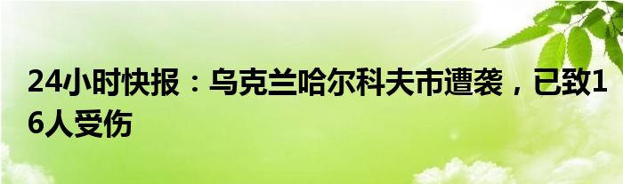 24小时快报：乌克兰哈尔科夫市遭袭，已致16人受伤