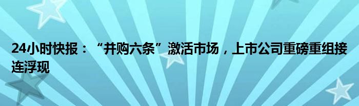 24小时快报：“并购六条”激活市场，上市公司重磅重组接连浮现