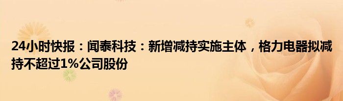 24小时快报：闻泰科技：新增减持实施主体，格力电器拟减持不超过1%公司股份