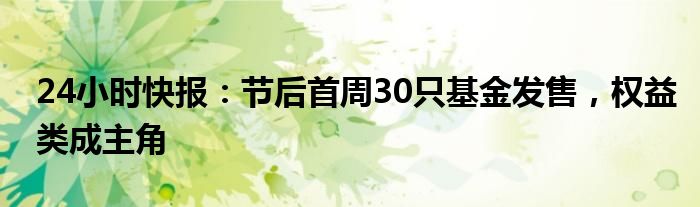 24小时快报：节后首周30只基金发售，权益类成主角