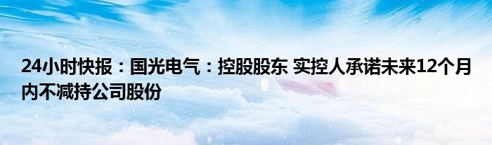 24小时快报：国光电气：控股股东 实控人承诺未来12个月内不减持公司股份