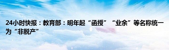 24小时快报：教育部：明年起“函授”“业余”等名称统一为“非脱产”