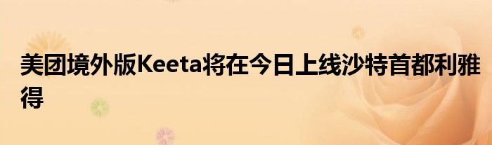 美团境外版Keeta将在今日上线沙特首都利雅得