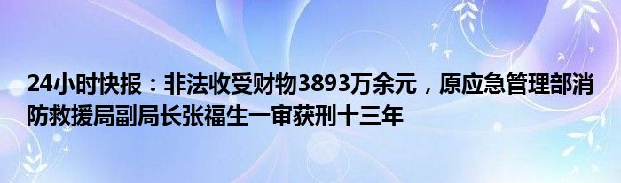 24小时快报：非法收受财物3893万余元，原应急管理部消防救援局副局长张福生一审获刑十三年