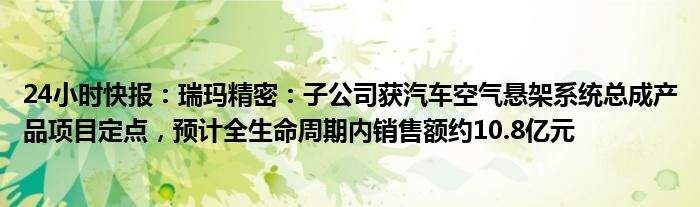 24小时快报：瑞玛精密：子公司获汽车空气悬架系统总成产品项目定点，预计全生命周期内销售额约10.8亿元