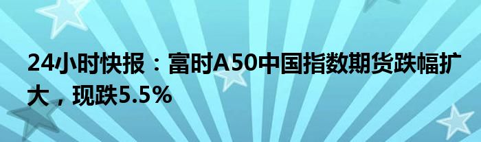 24小时快报：富时A50中国指数期货跌幅扩大，现跌5.5%