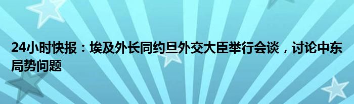 24小时快报：埃及外长同约旦外交大臣举行会谈，讨论中东局势问题