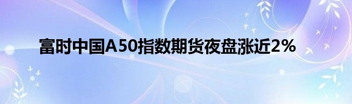 富时中国A50指数期货夜盘涨近2%