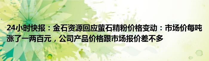 24小时快报：金石资源回应萤石精粉价格变动：市场价每吨涨了一两百元，公司产品价格跟市场报价差不多