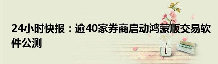 24小时快报：逾40家券商启动鸿蒙版交易软件公测