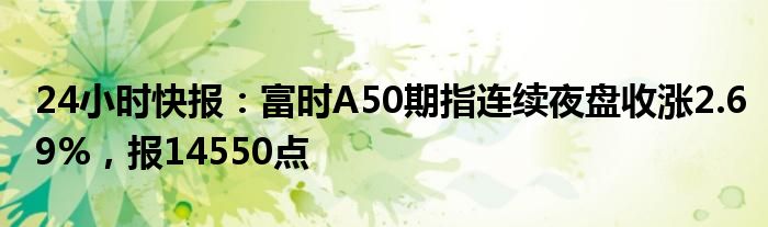 24小时快报：富时A50期指连续夜盘收涨2.69%，报14550点