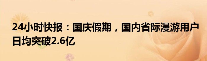 24小时快报：国庆假期，国内省际漫游用户日均突破2.6亿