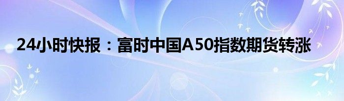 24小时快报：富时中国A50指数期货转涨