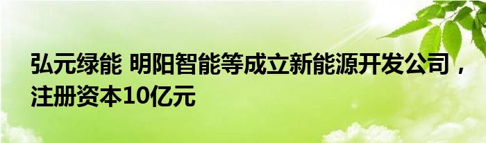 弘元绿能 明阳智能等成立新能源开发公司，注册资本10亿元