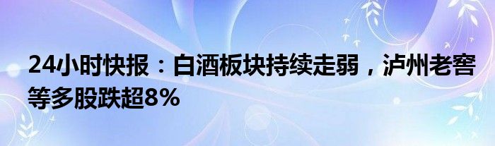 24小时快报：白酒板块持续走弱，泸州老窖等多股跌超8%