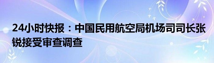 24小时快报：中国民用航空局机场司司长张锐接受审查调查