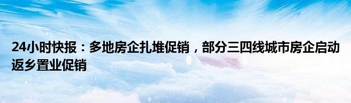 24小时快报：多地房企扎堆促销，部分三四线城市房企启动返乡置业促销