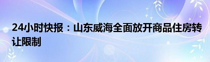 24小时快报：山东威海全面放开商品住房转让限制