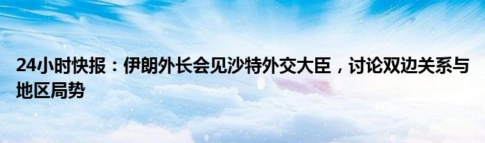 24小时快报：伊朗外长会见沙特外交大臣，讨论双边关系与地区局势