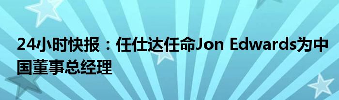 24小时快报：任仕达任命Jon Edwards为中国董事总经理