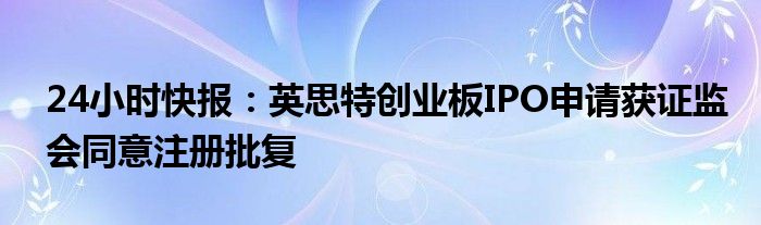 24小时快报：英思特创业板IPO申请获证监会同意注册批复