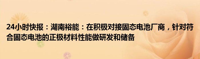 24小时快报：湖南裕能：在积极对接固态电池厂商，针对符合固态电池的正极材料性能做研发和储备