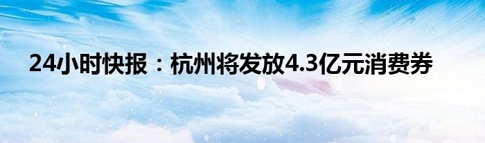 24小时快报：杭州将发放4.3亿元消费券