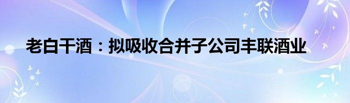 老白干酒：拟吸收合并子公司丰联酒业