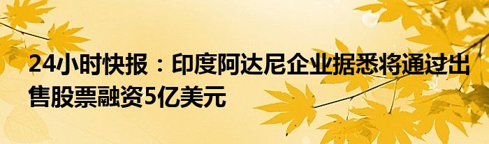 24小时快报：印度阿达尼企业据悉将通过出售股票融资5亿美元