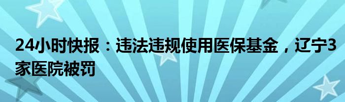 24小时快报：违法违规使用医保基金，辽宁3家医院被罚