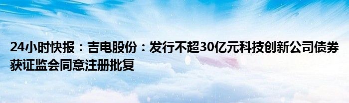 24小时快报：吉电股份：发行不超30亿元科技创新公司债券获证监会同意注册批复