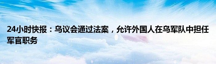 24小时快报：乌议会通过法案，允许外国人在乌军队中担任军官职务