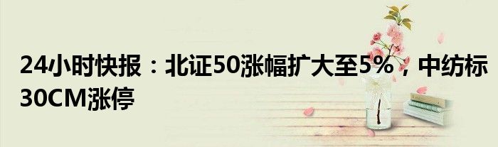 24小时快报：北证50涨幅扩大至5%，中纺标30CM涨停