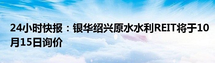 24小时快报：银华绍兴原水水利REIT将于10月15日询价