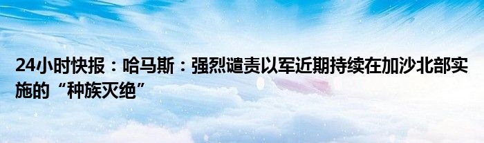 24小时快报：哈马斯：强烈谴责以军近期持续在加沙北部实施的“种族灭绝”